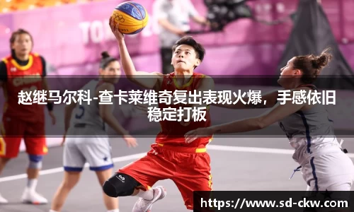 赵继马尔科-查卡莱维奇复出表现火爆，手感依旧稳定打板