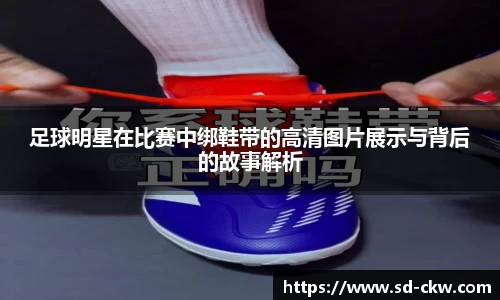 足球明星在比赛中绑鞋带的高清图片展示与背后的故事解析